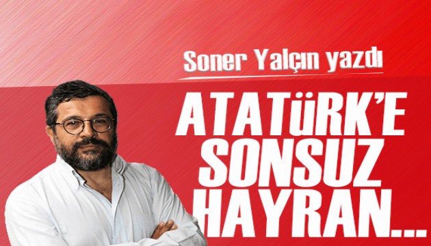 Soner Yalçın yazdı: Atatürk’e sonsuz hayran...