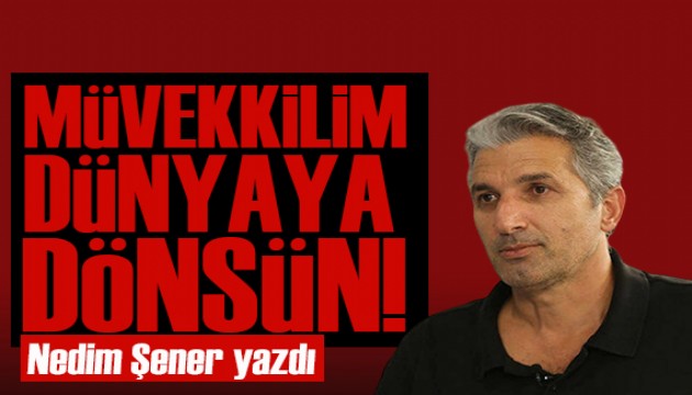 Nedim Şener yazdı: Müvekkilim dünyaya döndüğünde talebinizi iletirim!