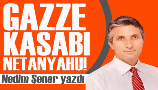 Nedim Şener yazdı: Gazze kasabı Netanyahu!