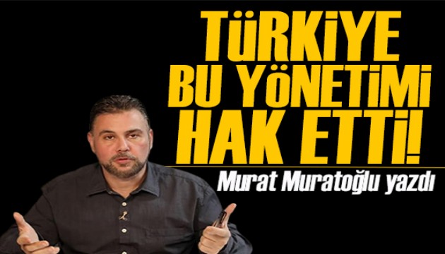 Murat Muratoğlu yazdı: Türkiye bu yönetimi hak etti!