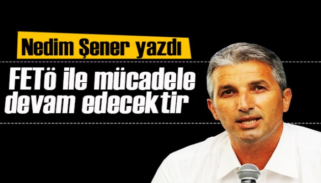 Nedim Şener yazdı: ‘FETÖ ile mücadele son FETÖ’cü Ordu’dan atılıncaya kadar devam edecektir’