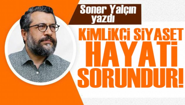 Soner Yalçın yazdı: Kimlikçi siyaset hayati sorundur!