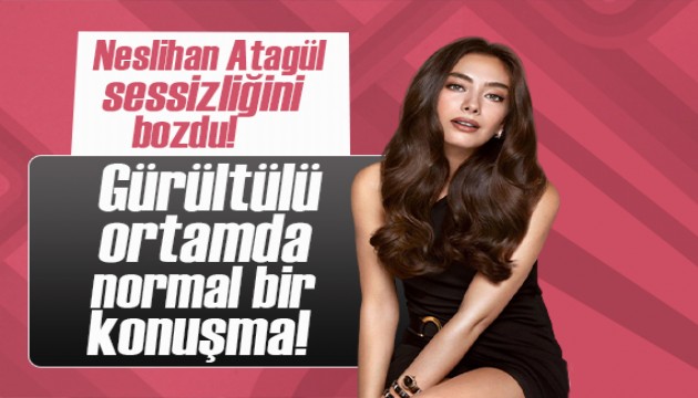 Neslihan Atagül sessizliğini bozdu! Gürültülü ortamda normal bir konuşma