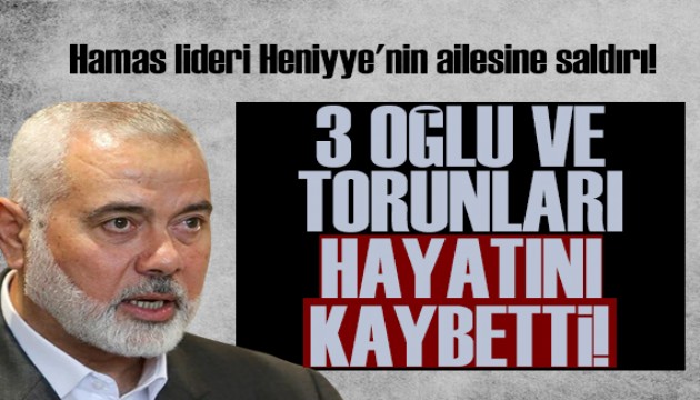 Hamas lideri Heniyye'nin ailesine saldırı: 3 oğlu ve torunları hayatını kaybetti!