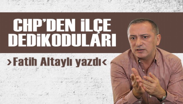 Fatih Altaylı yazdı: CHP'den ilçe dedikoduları