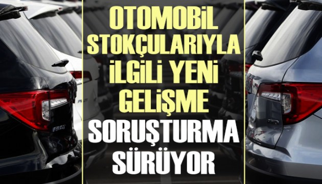 Otomobil stokçularıyla ilgili yeni gelişme: Soruşturma sürüyor