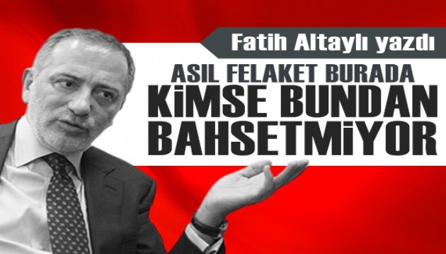 Fatih Altaylı yazdı: Asıl felaket burada! Kimse bundan bahsetmiyor